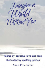 Title: Imagine a World Without You: Poems of personal love and loss illustrated by uplifting photos, Author: Anne Pincombe