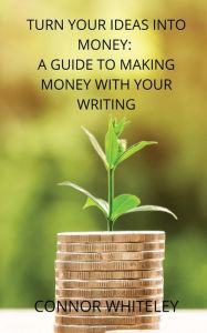 Title: Turn Your Ideas Into Money: A Guide to Making Money With Your Writing, Author: Connor Whiteley