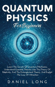 Title: Quantum Physics: Learn The Secrets Of Quantum Mechanics, Understand Essential Theories Like The Theory Of Relativity, And The Entanglement Theory, And Exploit The Law Of Attraction, Author: Daniel Long