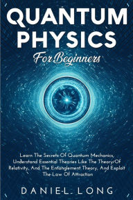 Title: Quantum Physics: Learn The Secrets Of Quantum Mechanics, Understand Essential Theories Like The Theory Of Relativity, And The Entanglement Theory, And Exploit The Law Of Attraction, Author: Daniel Long