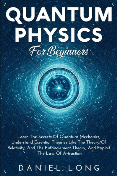 Quantum Physics: Learn The Secrets Of Quantum Mechanics, Understand Essential Theories Like The Theory Of Relativity, And The Entanglement Theory, And Exploit The Law Of Attraction