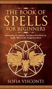 Title: The Book of Spells for Beginners: Revealing The History, Secrets & Practices of Spells, Witchcraft, Magick & More, Author: Sofia Visconti