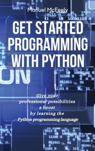 Title: Get Started Programming with Python: Give Your Professional Possibilities a Boost by Learning the Python Programming Language, Author: Manuel McFeely