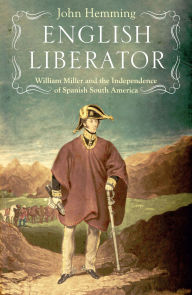 Title: English Liberator: William Miller and the Independence of Spanish South America, Author: John Hemming