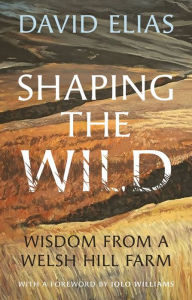 Title: Shaping the Wild: Wisdom from a Welsh Hill Farm, Author: David Elias
