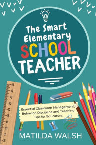 Title: The Smart Elementary School Teacher - Essential Classroom Management, Behavior, Discipline and Teaching Tips for Educators, Author: Matilda Walsh