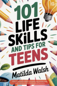 Title: 101 Life Skills and Tips for Teens - How to succeed in school, boost your self-confidence, set goals, save money, cook, clean, start a business and lots more., Author: Matilda Walsh