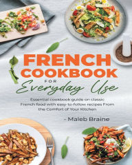 Title: French cookbook for everyday use: Learn to cook classic French food with easy-to-follow recipes From the Comfort of Your Kitchen., Author: Maleb Braine