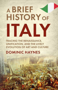 Title: A Brief History of Italy: Tracing the Renaissance, Unification, and the Lively Evolution of Art and Culture, Author: Dominic Haynes