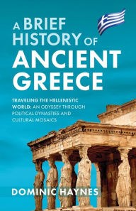 Title: A Brief History of Ancient Greece: Traveling the Hellenistic World: An Odyssey Through Political Dynasties and Cultural Mosaics, Author: Dominic Haynes