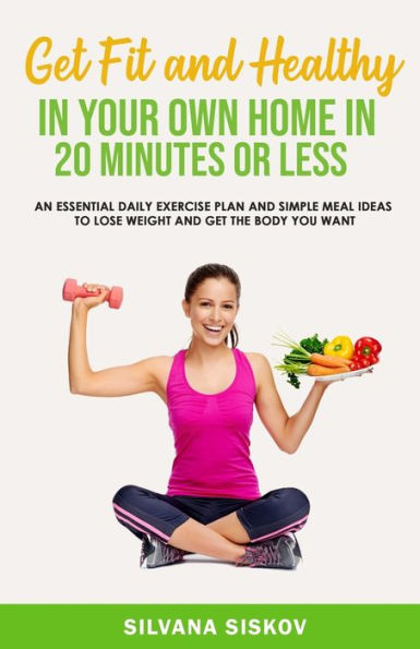 Get Fit and Healthy in Your Own Home in 20 Minutes or Less: An Essential Daily Exercise Plan and Simple Meal Ideas to Lose Weight and Get the Body You Want