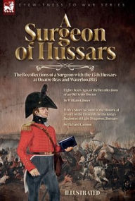 Title: A Surgeon of Hussars: The Recollections of a Surgeon with the 15th Hussars at Quatre Bras and Waterloo,1815, Author: William Gibney