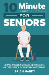 Title: 10-Minute Chair Exercises for Seniors; 7 Simple Workout Routines for Each Day of the Week. 70+ Illustrated Exercises with Video demos for Cardio, Core, Yoga, Back Stretching, and more., Author: Brian Hardy