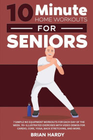 Title: 10-Minute Home Workouts for Seniors; 7 Simple No Equipment Workouts for Each Day of the Week. 70+ Illustrated Exercises with Video Demos for Cardio, Core, Yoga, Back Stretching, and more., Author: Brian Hardy