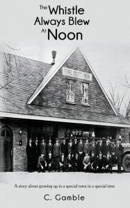 Title: The Whistle Always Blew At Noon: A story about growing up in a special town in a special time, Author: C Gamble