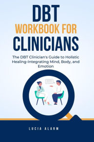 Title: DBT Workbook For Clinicians-The DBT Clinician's Guide to Holistic Healing, Integrating Mind, Body, and Emotion: The Dialectical Behaviour Therapy Skills Workbook for Holistic Therapists., Author: Lucia Alarm