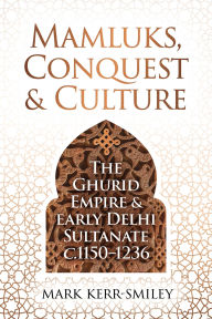 Title: Mamluks, Conquest and Culture: The Ghurid Empire and Early Delhi Sultanate c.1150-1236, Author: Mark Kerr-Smiley