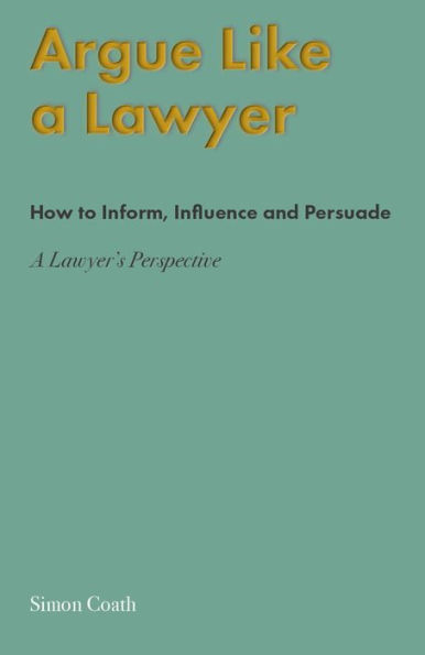 Argue Like A Lawyer: How to inform, influence and persuade - a lawyer's perspective