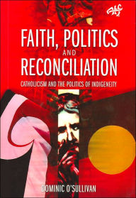 Title: Faith, Politics and Reconciliation: Catholicism and the Politics of Indigeneity, Author: Dominic O'Sullivan