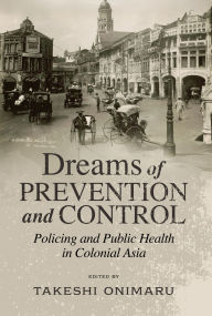 Title: Dreams of Prevention and Control: Policing and Public Health in Colonial Asia, Author: Takeshi Onimaru