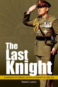 Title: Last Knight: A Biography of General Sir Phillip Bennett AC, KBE, DSO, Author: Robert Lowry