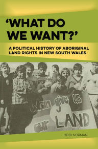 Title: 'What Do We Want?': A Political History of Aboriginal Land Rights in New South Wales, Author: Heidi Norman PhD