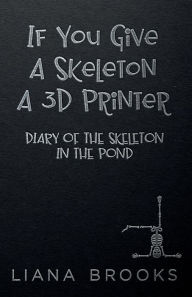 Title: If You Give A Skeleton A 3D Printer: Diary Of The Skeleton In The Pond, Author: Liana Brooks