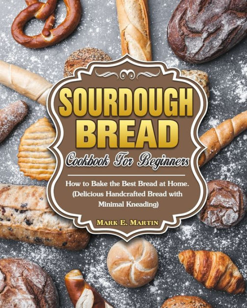 Sourdough Bread Cookbook For Beginners How to Bake the Best Bread at Home. (Delicious