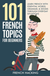 Title: 101 French Topics For Beginners - Learn French With essential Words, Grammar, & Idioms Through Everyday Situations, Author: French Hacking