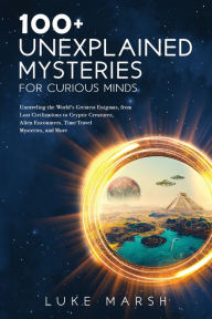Title: 100+ Unexplained Mysteries for Curious Minds: Unraveling the World's Greatest Enigmas, from Lost Civilizations to Cryptic Creatures, Alien Encounters, Time Travel Mysteries, and More, Author: Luke Marsh