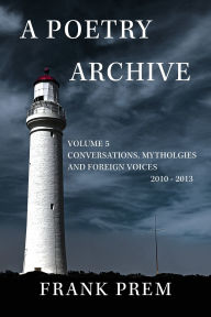 Title: A Poetry Archive Volume 5: Conversations, Mythologies and Foreign Voices 2010-2013, Author: Frank Prem