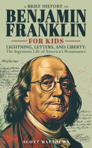 Title: A Brief History of Ben Franklin for Kids - Lightning, Letters, and Liberty: The Ingenious Life of America's Renaissance Man, Author: Scott Matthews