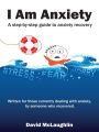 I Am Anxiety: A Step-By-Step Guide to Anxiety Recovery