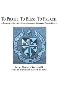 Title: To Praise, To Bless, To Preach: A Dominican Artistic Appreciation of 800 Years of Divine Grace, Author: Maurice Keating