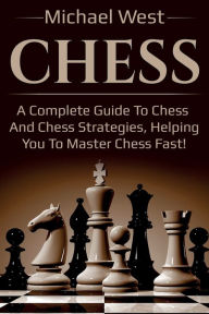Title: Chess: A complete guide to Chess and Chess strategies, helping you to master Chess fast!, Author: Michael West