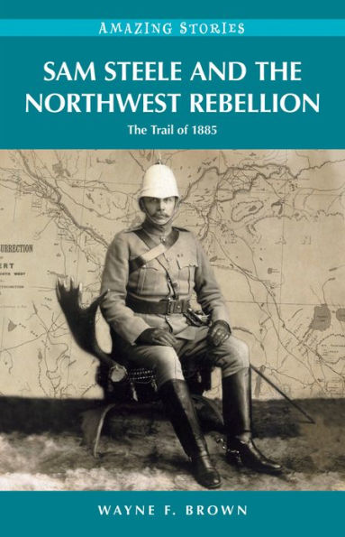 Sam Steele and the Northwest Rebellion: The Trail of 1885