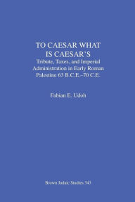 Title: To Caesar What Is Caesar's: Tribute, Taxes, and Imperial Administration in Early Roman Palestine (63 B.C.E.-70 C.E.), Author: Fabian E Udoh