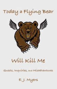 Title: Today a Flying Bear Will Kill Me: Quests, Inquiries, and Misadventures, Author: E. J. Myers