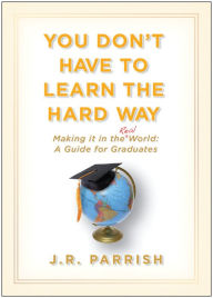 Title: You Don't Have to Learn the Hard Way: Making It in the Real World - A Guide for Graduates, Author: J. R. Parrish