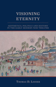 Title: Visioning Eternity: Aesthetics, Politics, and History in the Early Modern Noh Theater, Author: Thomas D. Looser