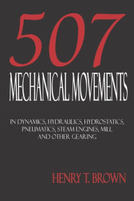 Title: Five Hundred and Seven Mechanical Movements: Dynamics, Hydraulics, Hydrostatics, Pneumatics, Steam Engines, Mill and Other Gearing, Author: Henry T Brown