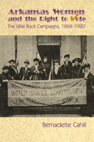 Title: Arkansas Women and the Right to Vote: The Little Rock Campaigns: 1868-1920, Author: Bernadette Cahill