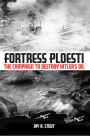 Fortress Ploesti: The Campaign to Destroy Hitler's Oil