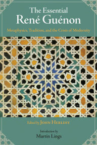 The Essential Rene Guenon: Metaphysical Principles, Traditional Doctrines, and the Crisis of Modernity