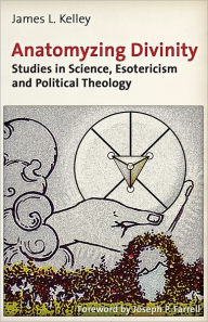 Title: Anatomyzing Divinity: Studies in Science, Esotericism and Political Theology, Author: James L. Kelley