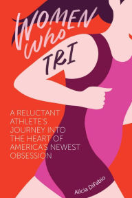 Title: Women Who Tri: A Reluctant Athlete's Journey Into the Heart of America's Newest Obsession, Author: Alicia DiFabio