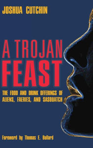 Title: A Trojan Feast: The Food and Drink Offerings of Aliens, Faeries, and Sasquatch, Author: Joshua Cutchin