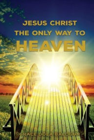 Title: Jesus Christ The Only Way: The Only Way To Heaven, Author: Grace Dola Balogun