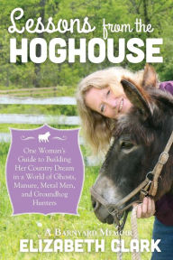 Title: Lessons from the Hoghouse: A Woman's Guide to Following Her Country Dream in a World of Manure, Metal Men, and Groundhog Hunters, Author: Elizabeth Clark
