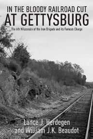 Title: In the Bloody Railroad Cut at Gettysburg: The 6th Wisconsin of the Iron Brigade and its Famous Charge, Author: Lance J. Herdegen